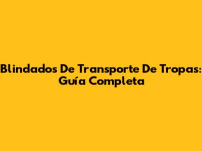 Blindados De Transporte De Tropas: Guía Completa